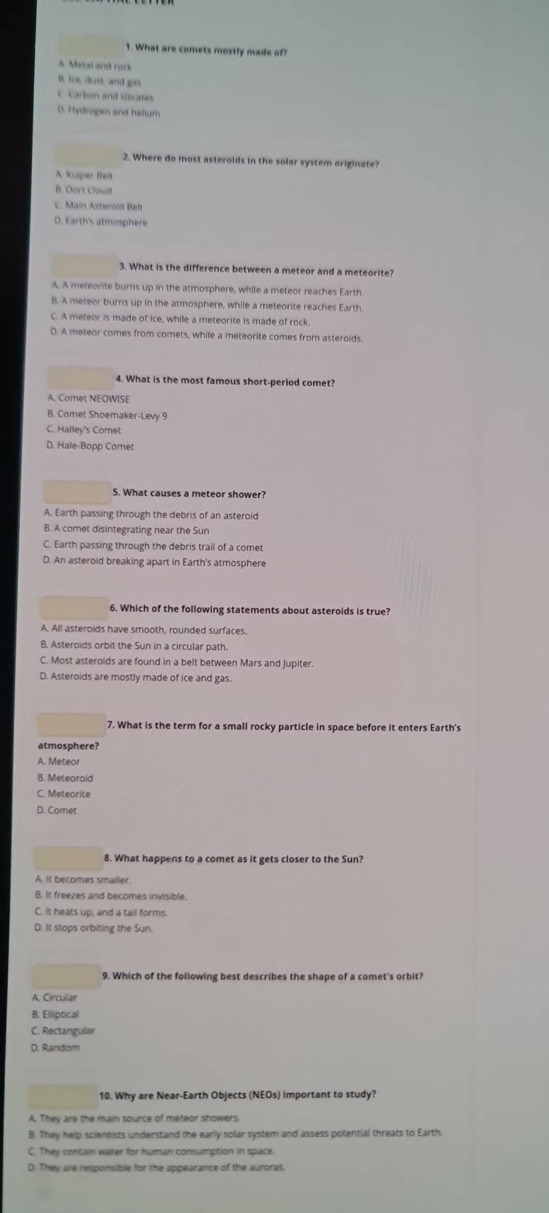 What are comets mostly made of?
A Metal and rock
B. lve, dust, and gas
C. Carbón and silicates
D. Hydrogen and hellum
2. Where do most asteroids in the solar system originate?
A. Kulper Bell
B. Oart Cloud
C. Main Asterold Belt
D. Earth's atmosphere
3. What is the difference between a meteor and a meteorite?
A. A meteorite burns up in the atmosphere, while a meteor reaches Earth
B. A meteor burns up in the atmosphere, while a meteorite reaches Earth
C. A meteor is made of ice, while a meteorite is made of rock.
D. A meteor comes from comets, while a meteorite comes from asteroids
4. What is the most famous short-period comet?
A. Comet NEOWISE
B. Comet Shoemaker-Levy 9
C. Halley's Comet
D. Hale-Bopp Comet
5. What causes a meteor shower?
A. Earth passing through the debris of an asteroid
B. A comet disintegrating near the Sun
C. Earth passing through the debris trail of a comet
D. An asteroid breaking apart in Earth's atmosphere
6. Which of the following statements about asteroids is true?
A. All asteroids have smooth, rounded surfaces.
B. Asteroids orbit the Sun in a circular path.
C. Most asteroids are found in a belt between Mars and Jupiter.
D. Asteroids are mostly made of ice and gas
7. What is the term for a small rocky particle in space before it enters Earth’s
atmosphere?
A. Meteor
B. Meteorold
C. Meteorite
D. Comet
8. What happens to a comet as it gets closer to the Sun?
A. it becomes smaller.
B. It freezes and becomes invisible.
C. It heats up, and a tail forms
D. It stops orbiting the Sun.
9. Which of the following best describes the shape of a comet's orbit?
A. Circular
B. Elliptical
C. Rectangular
D. Random
10. Why are Near-Earth Objects (NEOs) important to study?
A. They are the main source of meteor showers
B. They help scientists understand the early solar system and assess potential threats to Earth.
C. They contain water for human consumption in space.
D. They are responsible for the appearance of the auroras.