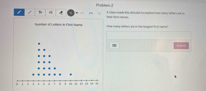 Problem 2 
Tr V A class made this dot plot to explore how many letters are in 
their first names. 
Number of Letters in First Name How many letters are in the longest first name? 
Submit