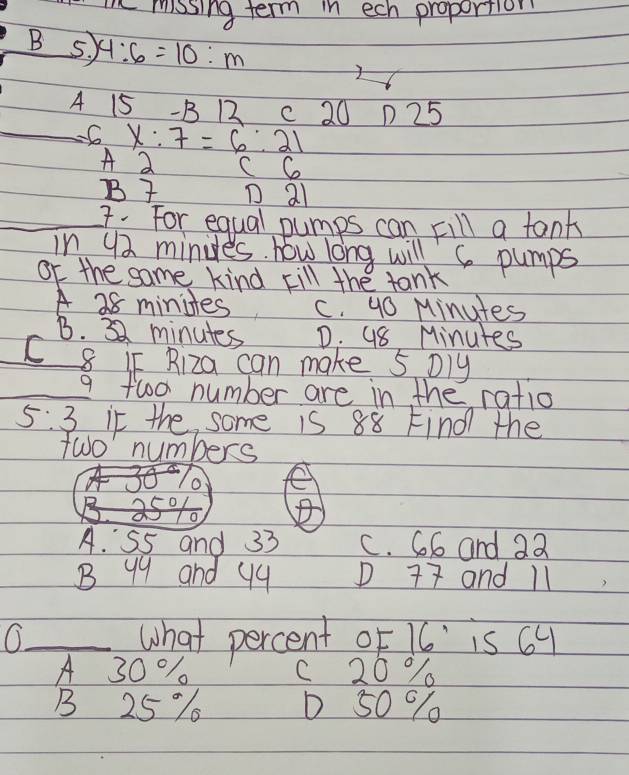 mhe mosing term in ech proportion
B 5, 4:6=10:m
A 15 - B 12 c 20 1 25
_ x:7=6:21
A 2 C C
B D al
_7. For equal pumps can Fill a tant
in 92 minies. how long will 6 pumps
or the same kind kill the tank
A 28 minites c. 9o Minutes
B. 32 minutes D. 98 Minutes
C 8 If Riza can make 5 Dly
_
9 fwo number are in the ratio
5:3 it the some is 88 Find the
fwo numbers
e
A. S5 and 33 C. G6 and 22
B 99 and 9q D 77 and 11
_what percent OF 1 ' is 64
A 30 % C 20 %
B 25% D 50 %