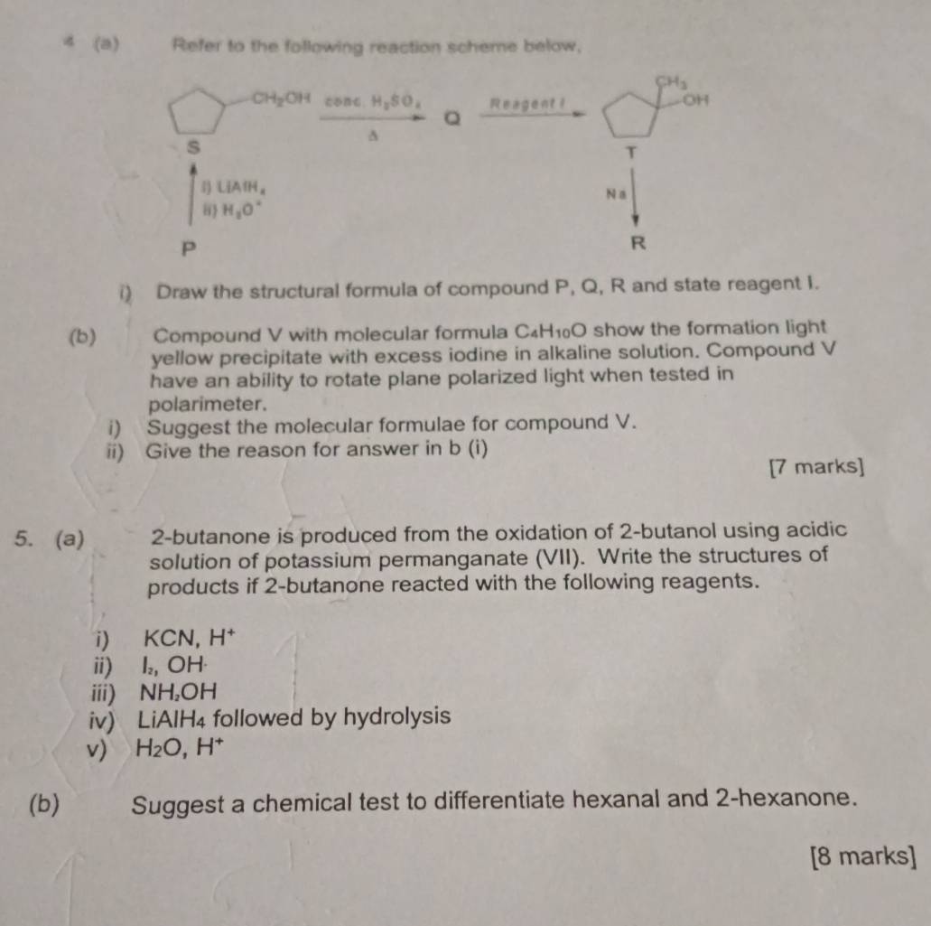 4 (a) Refer to the following reaction scheme below,
CH_3
CH_2OHconc.H_2SO_4 Reagent i
OH
Q
s
T
4 LiAIH_a
8 H_2O° N a
P
R
i) Draw the structural formula of compound P, Q, R and state reagent I. 
(b) Compound V with molecular formula C_4H_10O show the formation light 
yellow precipitate with excess iodine in alkaline solution. Compound V
have an ability to rotate plane polarized light when tested in 
polarimeter. 
i) Suggest the molecular formulae for compound V. 
ii) Give the reason for answer in b (i) 
[7 marks] 
5. (a) 2-butanone is produced from the oxidation of 2 -butanol using acidic 
solution of potassium permanganate (VII). Write the structures of 
products if 2 -butanone reacted with the following reagents. 
i) KCN H^+
ii) l_2,  ) H
iii) NH₂OH
iv) LiAl H followed by hydrolysis 
v) H_2O, H^+
(b) Suggest a chemical test to differentiate hexanal and 2 -hexanone. 
[8 marks]