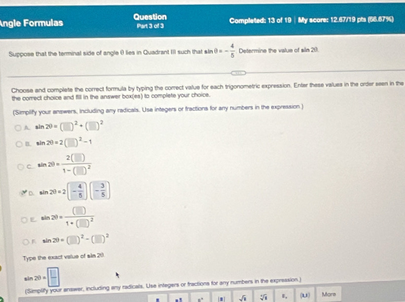 Question
Angle Formulas Part 3 of 3 Completed: 13 of 19 | My score: 12.67/19 pts (66.67%)
Suppose that the terminal side of angleθ lies in Quadrant III such that s sin θ =- 4/5  Determine the value of sin 2θ
Choose and complete the correct formula by typing the correct value for each trigonometric expression. Enter these values in the order seen in the
the correct choice and fill in the answer box(es) to complete your choice.
(Simplify your answers, including any radicals. Use integers or fractions for any numbers in the expression.)
A sin 2θ =(□ )^2+(□ )^2
B. sin 2θ =2(□ )^2-1
C sin 2θ =frac 2(□ )1-(□ )^2
D. sin 2θ =2(- 4/5 )(- 3/5 )
E sin 2θ =frac (□ )1+(□ )^2
F sin 2θ =(□ )^2-(□ )^2
Type the exact valus of sin 2θ
sin 2θ = □ /□  
(Simplify your answer, including any radicals. Use integers or fractions for any numbers in the expression.)
8° sqrt(2) sqrt[3](a) Ⅱ. (3,1 Mare