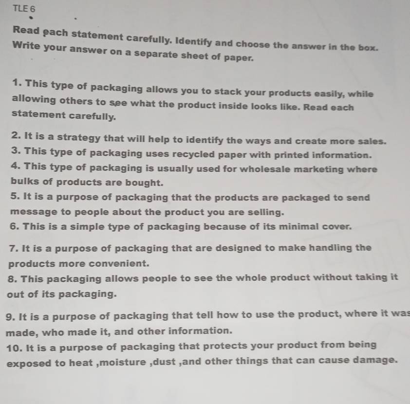 TLE 6 
Read each statement carefully. Identify and choose the answer in the box. 
Write your answer on a separate sheet of paper. 
1. This type of packaging allows you to stack your products easily, while 
allowing others to see what the product inside looks like. Read each 
statement carefully. 
2. It is a strategy that will help to identify the ways and create more sales. 
3. This type of packaging uses recycled paper with printed information. 
4. This type of packaging is usually used for wholesale marketing where 
bulks of products are bought. 
5. It is a purpose of packaging that the products are packaged to send 
message to people about the product you are selling. 
6. This is a simple type of packaging because of its minimal cover. 
7. It is a purpose of packaging that are designed to make handling the 
products more convenient. 
8. This packaging allows people to see the whole product without taking it 
out of its packaging. 
9. It is a purpose of packaging that tell how to use the product, where it was 
made, who made it, and other information. 
10. It is a purpose of packaging that protects your product from being 
exposed to heat ,moisture ,dust ,and other things that can cause damage.