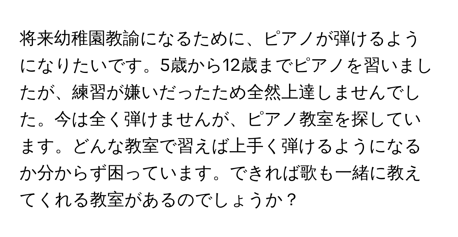 将来幼稚園教諭になるために、ピアノが弾けるようになりたいです。5歳から12歳までピアノを習いましたが、練習が嫌いだったため全然上達しませんでした。今は全く弾けませんが、ピアノ教室を探しています。どんな教室で習えば上手く弾けるようになるか分からず困っています。できれば歌も一緒に教えてくれる教室があるのでしょうか？