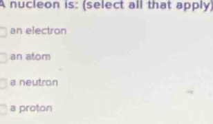 A nucleon is: (select all that apply)
an electron
an atom
a neutron
a proton