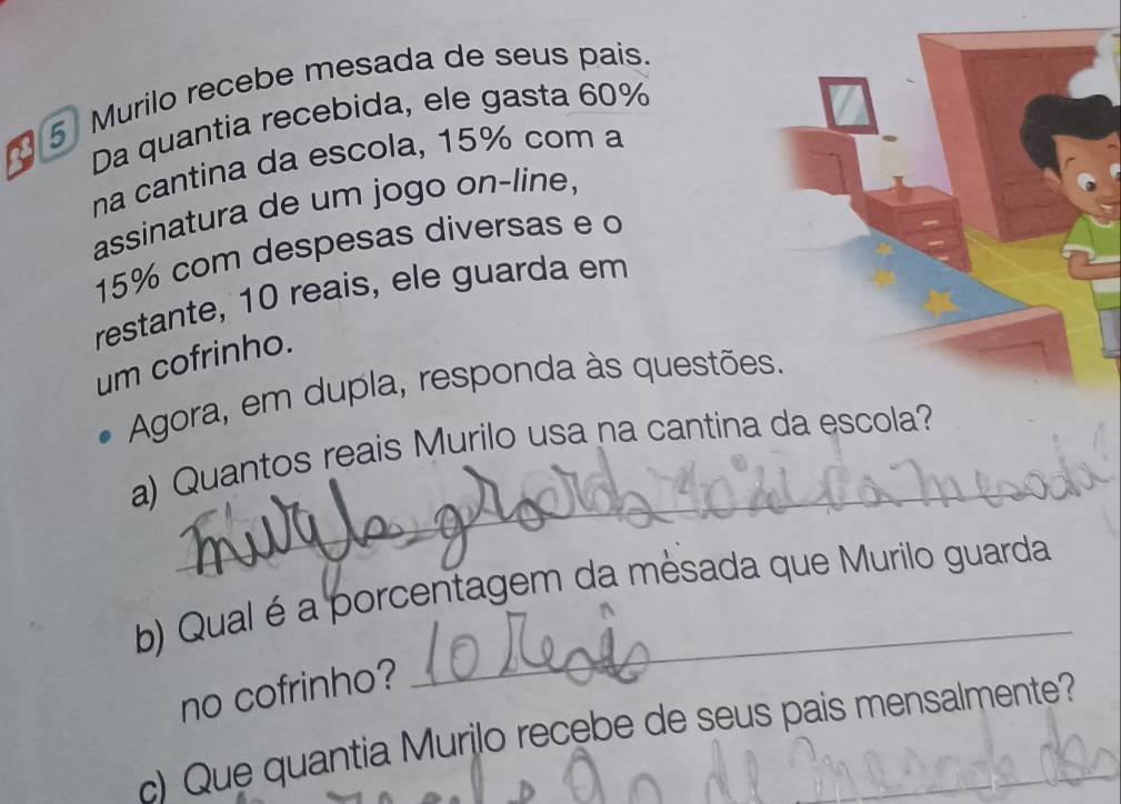 21 5 Murilo recebe mesada de seus pais. 
Da quantia recebida, ele gasta 60%
na cantina da escola, 15% com a 
assinatura de um jogo on-line,
15% com despesas diversas e o 
restante, 10 reais, ele guarda em 
um cofrinho. 
Agora, em dupla, responda às questões. 
_ 
a) Quantos reais Murilo usa na cantina da escola? 
b) Qual é a porcentagem da mèsada que Murilo guarda 
no cofrinho? 
c) Que quantia Murilo recebe de seus pais mensalmente?