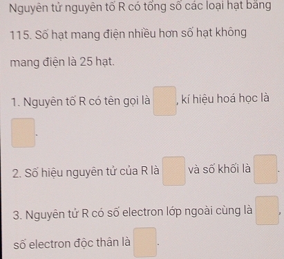 Nguyên tử nguyên tố R có tổng số các loại hạt bằng
115. Số hạt mang điện nhiều hơn số hạt không 
mang điện là 25 hạt. 
1. Nguyên tố R có tên gọi là ^circ  , kí hiệu hoá học là 
frac □ 
□. 
2. Số hiệu nguyên tử của R là □ và số khối là □ . 
3. Nguyên tử R có số electron lớp ngoài cùng là □ 
số electron độc thân là 
□