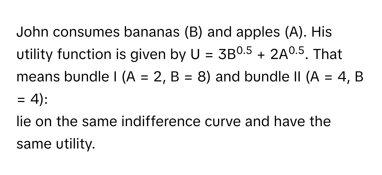 John consumes bananas (B) and apples (A). His utility function is given by U = 3B0.5 + 2A0.5. That means bundle I (A = 2, B = 8) and bundle II (A = 4, B = 4):

lie on the same indifference curve and have the same utility.