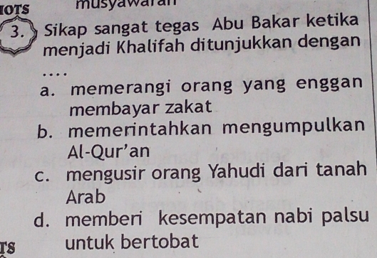 iots musyawaran
3. Sikap sangat tegas Abu Bakar ketika
menjadi Khalifah ditunjukkan dengan
…
a. memerangi orang yang enggan
membayar zakat
b. memerintahkan mengumpulkan
Al-Qur'an
c. mengusir orang Yahudi dari tanah
Arab
d. memberi kesempatan nabi palsu
TS untuk bertobat