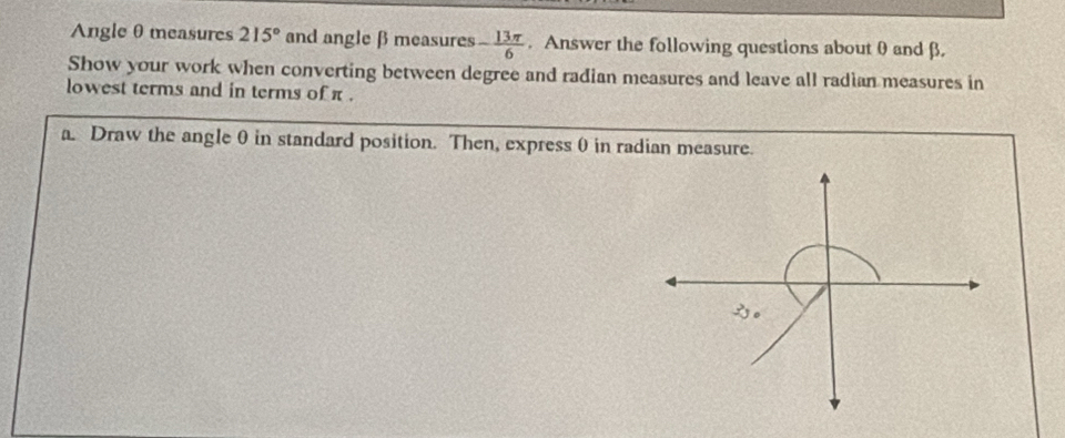 Angle θ measures 215° and angle β measures - 13π /6 . Answer the following questions about 0 and β. 
Show your work when converting between degree and radian measures and leave all radian measures in 
lowest terms and in terms of π. 
a. Draw the angle θ in standard position. Then, express 0 in radian measure.