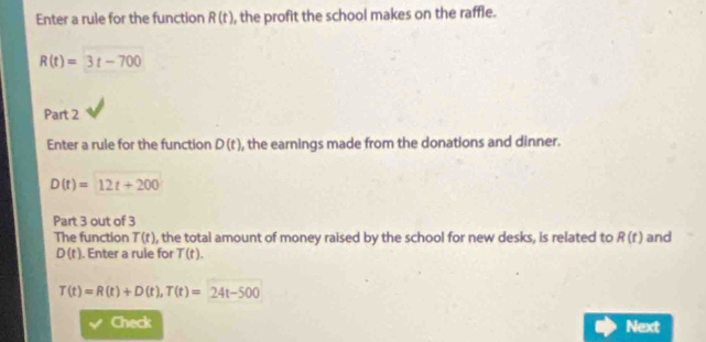 Enter a rule for the function R(t) , the profit the school makes on the raffle.
R(t)=3t-700
Part 2 
Enter a rule for the function D(t) , the earnings made from the donations and dinner.
D(t)=12t+200
Part 3 out of 3 and 
The function T(t) , the total amount of money raised by the school for new desks, is related to R(t)
D(t). Enter a rule for T(t).
T(t)=R(t)+D(t), T(t)=24t-500
Check Next