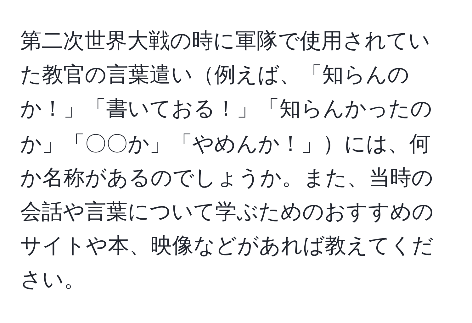 第二次世界大戦の時に軍隊で使用されていた教官の言葉遣い例えば、「知らんのか！」「書いておる！」「知らんかったのか」「〇〇か」「やめんか！」には、何か名称があるのでしょうか。また、当時の会話や言葉について学ぶためのおすすめのサイトや本、映像などがあれば教えてください。