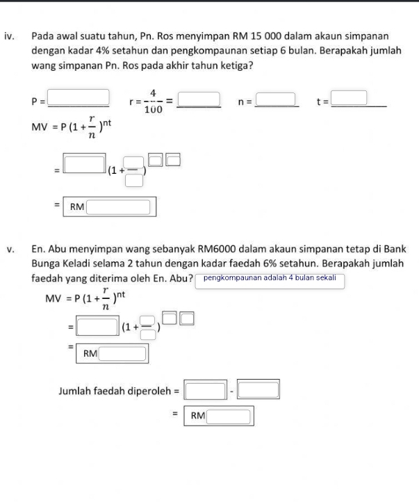Pada awal suatu tahun, Pn. Ros menyimpan RM 15 000 dalam akaun simpanan 
dengan kadar 4% setahun dan pengkompaunan setiap 6 bulan. Berapakah jumlah 
wang simpanan Pn. Ros pada akhir tahun ketiga?
P=_ □  r= 4/100 =_ □  n=_ □  t=_ □ 
MV=P(1+ r/n )^nt
=□ (1+ □ /□  )^□ 
=RM□
v. En. Abu menyimpan wang sebanyak RM6000 dalam akaun simpanan tetap di Bank 
Bunga Keladi selama 2 tahun dengan kadar faedah 6% setahun. Berapakah jumlah 
faedah yang diterima oleh En. Abu? pengkompaunan adalah 4 bulan sekali
MV=P(1+ r/n )^nt
=□ (1+ □ /□  )^□ □ 
=RM□
Jumlah faedah diperole h =□ -□
=RM□