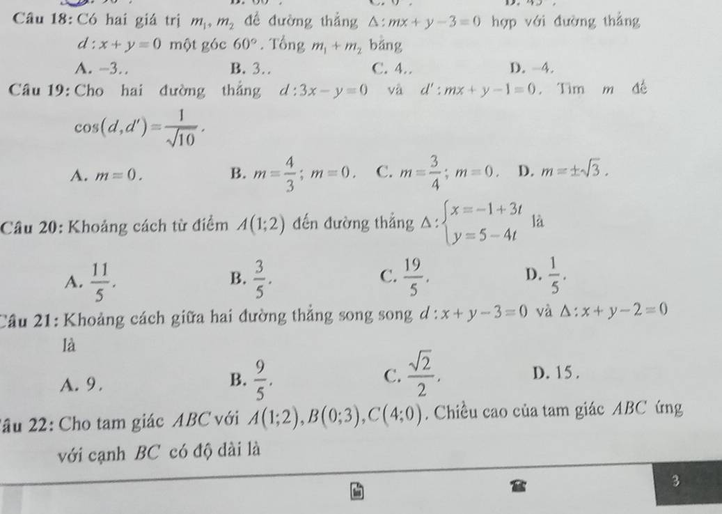 Có hai giá trị m_1, m_2 để đường thẳng △ :mx+y-3=0 hợp với đường thẳng
d : x+y=0 một góc 60°. Tổng m_1+m_2 bǎng
A. -3.. B. 3. C. 4… D. -4.
Câu 19: Cho hai đường thắng d:3x-y=0 và d':mx+y-1=0. Tìm m đề
cos (d,d')= 1/sqrt(10) .
A. m=0. B. m= 4/3 ; m=0. C. m= 3/4 ; m=0. D. m=± sqrt(3). 
Câu 20: Khoảng cách từ điểm A(1;2) đến đường thắng Delta :beginarrayl x=-1+3t y=5-4tendarray. là
C.
D.
A.  11/5 .  3/5 .  19/5 .  1/5 . 
B.
Câu 21: Khoảng cách giữa hai đường thẳng song song d : x+y-3=0 và △ :x+y-2=0
là
B.  9/5 .  sqrt(2)/2 . 
C.
A. 9. D. 15.
2âu 22: Cho tam giác ABC với A(1;2), B(0;3), C(4;0). Chiều cao của tam giác ABC ứng
với cạnh BC có độ dài là
3