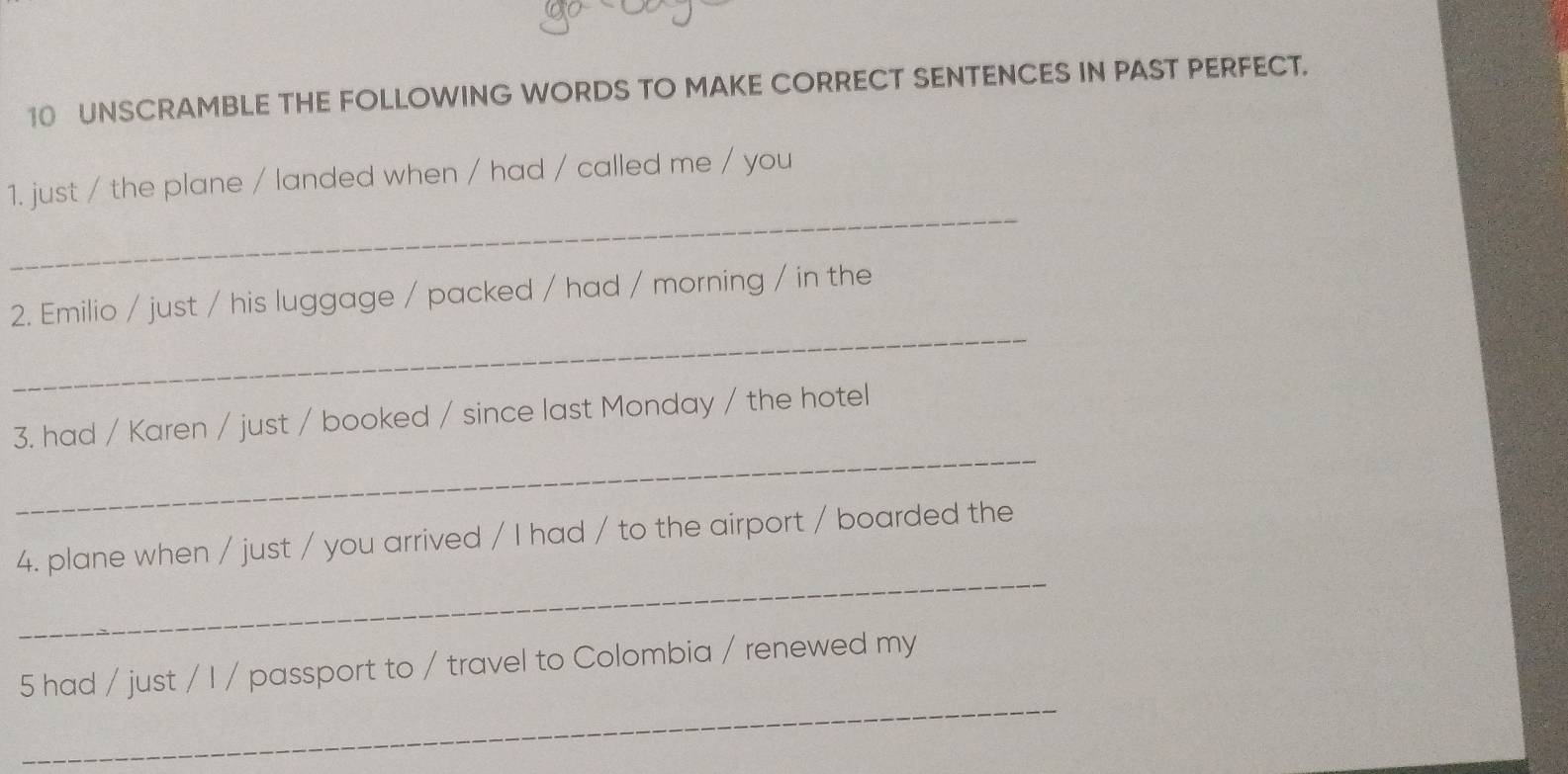 UNSCRAMBLE THE FOLLOWING WORDS TO MAKE CORRECT SENTENCES IN PAST PERFECT. 
_ 
1. just / the plane / landed when / had / called me / you 
_ 
2. Emilio / just / his luggage / packed / had / morning / in the 
_ 
3. had / Karen / just / booked / since last Monday / the hotel 
_ 
4. plane when / just / you arrived / I had / to the airport / boarded the 
_ 
5 had / just / I / passport to / travel to Colombia / renewed my