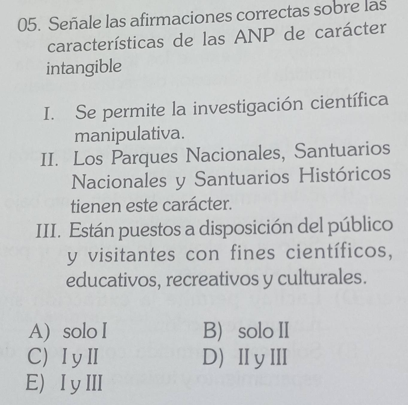 Señale las afirmaciones correctas sobre las
características de las ANP de carácter
intangible
I. Se permite la investigación científica
manipulativa.
II. Los Parques Nacionales, Santuarios
Nacionales y Santuarios Históricos
tienen este carácter.
III. Están puestos a disposición del público
y visitantes con fines científicos,
educativos, recreativos y culturales.
A) solo I B solo II
C) ⅠyⅡ D) ⅡyⅢ
E) IyⅢ