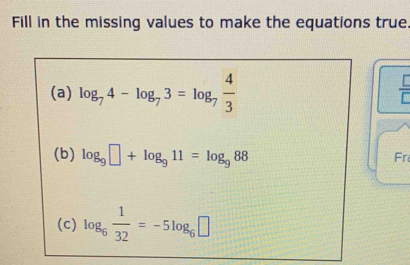 Fill in the missing values to make the equations true. 
(a) log _74-log _73=log _7 4/3 
 □ /□  
(b) log _9□ +log _911=log _988
Fr 
(c) log _6 1/32 =-5log _6□