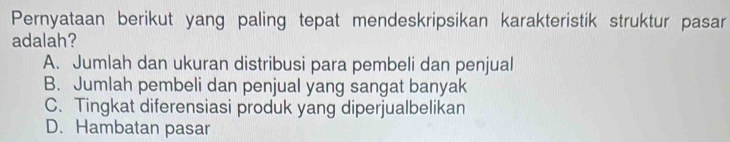 Pernyataan berikut yang paling tepat mendeskripsikan karakteristik struktur pasar
adalah?
A. Jumlah dan ukuran distribusi para pembeli dan penjual
B. Jumlah pembeli dan penjual yang sangat banyak
C. Tingkat diferensiasi produk yang diperjualbelikan
D. Hambatan pasar