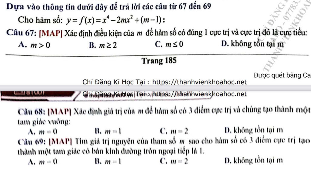 Dựa vào thông tin dưới đây để trả lời các câu từ 67 đến 69
δ
Cho hàm số: y=f(x)=x^4-2mx^2+(m-1) :
Câu 67: [MAP] Xác định điều kiện của m đề hàm số có đúng 1 cực trị và cực trị đó là cực tiểu:
A. m>0 B. m≥ 2 C. m≤ 0 D. không tồn tại m
Trang 185
Được quét bằng Ca
Chỉ Đăng Kí Học Tại : https://thanhvienkhoahoc.net
Chi Đăng Ki Học|Tại: https://thanhvienkhoahoc.net
Câu 68: [MAP] Xác định giả trị của m để hàm số có 3 điểm cực trị và chúng tạo thành một
tam giác vuông:
A. m=0 B. m=1 C. m=2 D. không tồn tại m
Câu 69: [MAP] Tìm giá trị nguyên của tham số m sao cho hàm số có 3 điểm cực trị tạo
thành một tam giác có bán kính đường tròn ngoại tiếp là 1.
A. m=0 B. m=1 C. m=2 D. không tồn tại m