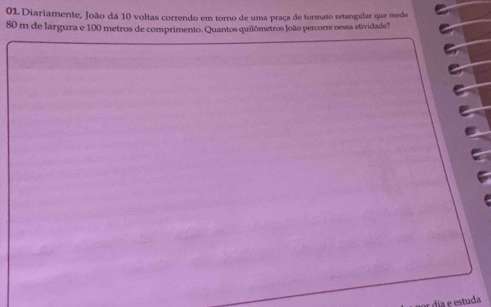 Diariamente, João dá 10 voltas correndo em torno de uma praça de formato retangular que mede
80 m de largura e 100 metros de comprimento. Quantos quilômetros João percorre nessa atividade? 
dia e estuda