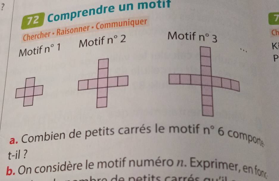 7 
72 Comprendre un moti 
Chercher • Raisonner • Communiquer 
7 
Motif n°1 Motif n°2
Motif n°3
Ch 
Ki 
P 
a. Combien de petits carrés le motif n° 0 O comporte 
t-il ? 
b. On considère le motif numéro n. Exprimer, en fonç