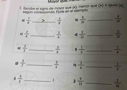 Mayor que, 
1. Escribe el signo de mayor que (), menor que () o igual (=), 
según corresponda. Fíjate en el ejemplo. 
a)  7/8  _  5/8  b)  8/10  _  4/10 
c)  2/4  _  3/4  d)  2/13  _  11/13 
e)  3/5  _  3/6   1/3  _  1/4 
g)  3/7  _  3/5  h)  3/6  _  1/2 
 5/5  _1 j  9/15  _  2/16 