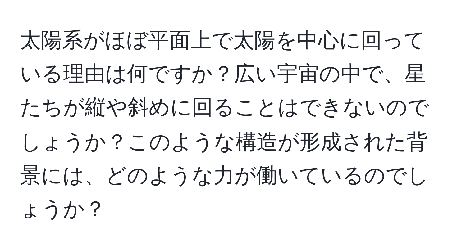 太陽系がほぼ平面上で太陽を中心に回っている理由は何ですか？広い宇宙の中で、星たちが縦や斜めに回ることはできないのでしょうか？このような構造が形成された背景には、どのような力が働いているのでしょうか？