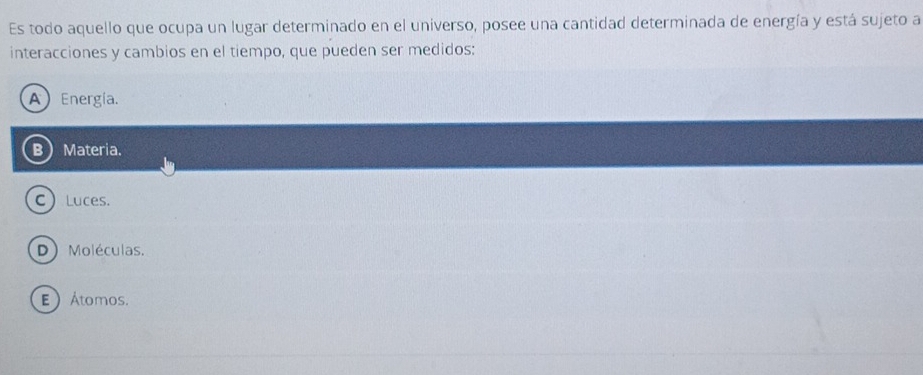 Es todo aquello que ocupa un lugar determinado en el universo, posee una cantidad determinada de energía y está sujeto a
interacciones y cambios en el tiempo, que pueden ser medidos:
A Energía.
BMateria.
C Luces.
D Moléculas.
E Átomos.