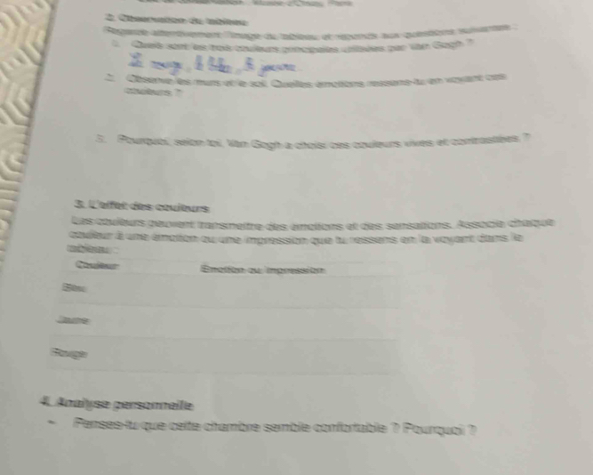 Chseruaton du nbltee 
Regende altertivemers lnage de tableeu et repande sux questtors suiartes 
1 Curé sort es toè couturs potcpaiés cniées par van Gogh 7 
Observe les murs et le sol. Quelles émotions ressone tu en vayant cas 
sutens ?' 
5. Pourqubi, selon toi, Van Gogh a choisí ces cbuleurs vives et contrastées , 
3. L'eifet des cœuleurs 
Les couleurs peuvent transmettre des émotions et des sensations. Associe chaque 
ctuitur à une émation qu une impression que lu ressens en la vayert dans le 
re 
Enalíon qu impressión 
txc 
t 
4. Anaïyse personneile 
Penses-lu que ceite chambre semble confortable ? Pourquoi ?