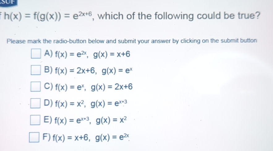 SUF
h(x)=f(g(x))=e^(2x+6) , which of the following could be true?
Please mark the radio-button below and submit your answer by clicking on the submit button
A) f(x)=e^(2x), g(x)=x+6
B) f(x)=2x+6, g(x)=e^x
C) f(x)=e^x, g(x)=2x+6
D) f(x)=x^2, g(x)=e^(x+3)
E) f(x)=e^(x+3), g(x)=x^2
F) f(x)=x+6, g(x)=e^(2x).