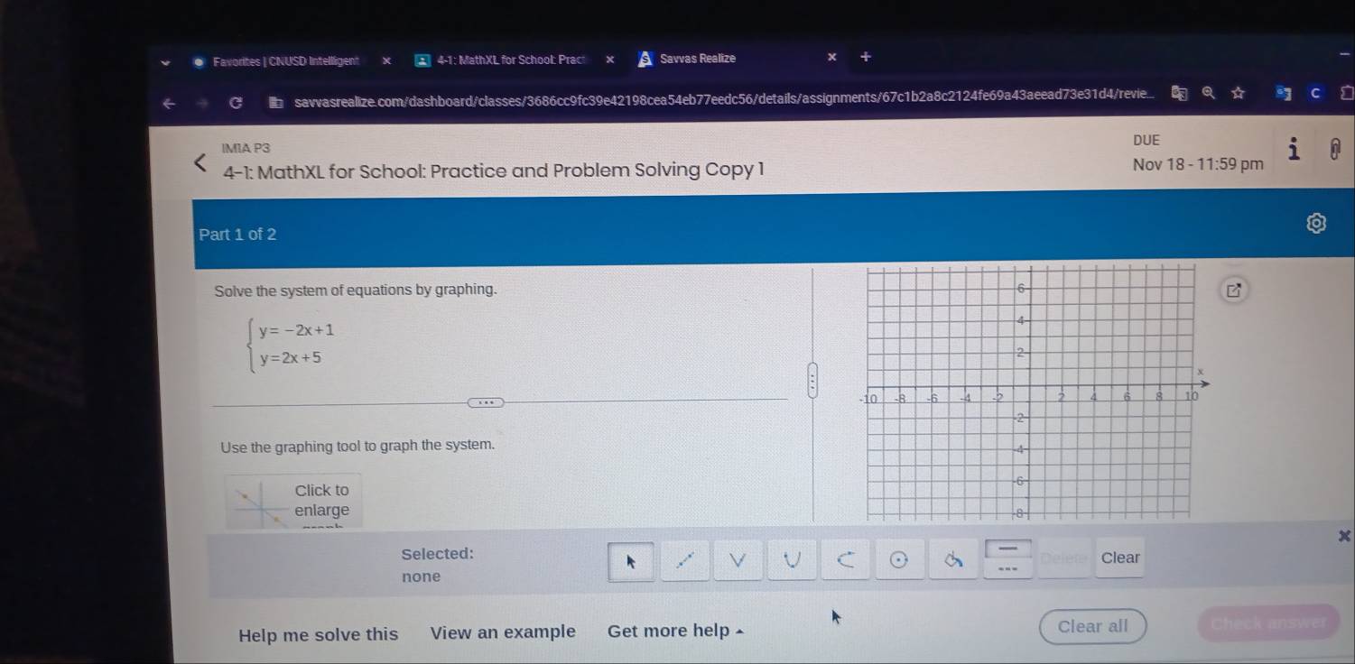 ● Favorites | CNUSD Intelligent 4-1: MathXL for School: Pract Savvas Realize
savvasrealize.com/dashboard/classes/3686cc9fc39e42198cea54eb77eedc56/details/assignments/67c1b2a8c2124fe69a43aeead73e31d4/revie..
IMIA P3 DUE
4-1: MathXL for School: Practice and Problem Solving Copy 1 Nov 18 -11:59 pm
Part 1 of 2
Solve the system of equations by graphing.
beginarrayl y=-2x+1 y=2x+5endarray.
Use the graphing tool to graph the system.
Click to
enlarge
x
Selected: Clear
k
V C
none
Help me solve this View an example Get more help Clear all Check answer