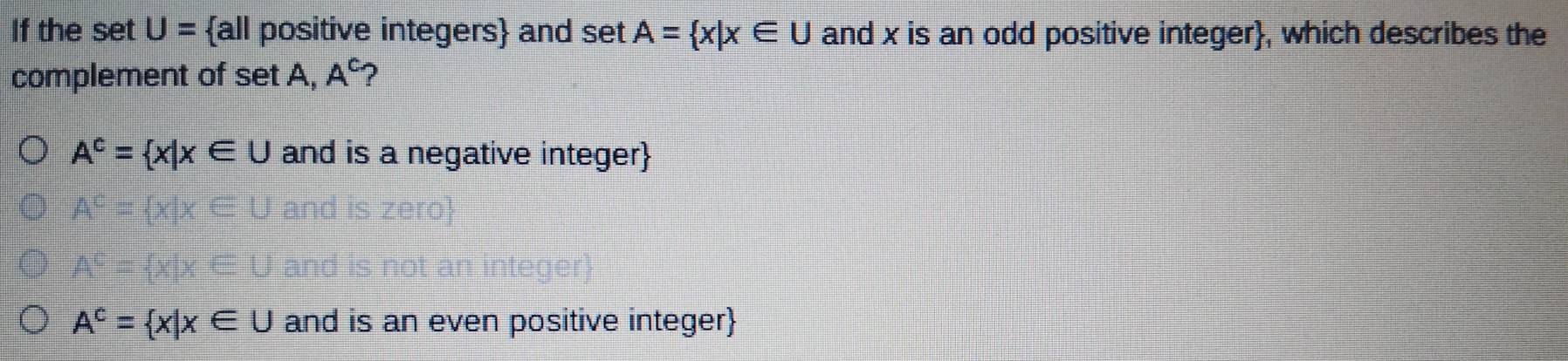 If the set U= all positive integers and set A= x|x∈ U and x is an odd positive integer, which describes the
complement of set A, A^(c.)
A^c= x|x∈ U and is a negative integer
A^c= x|x∈ U and is an even positive integer