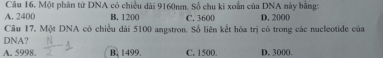 Một phân tử DNA có chiều dài 9160nm. Số chu kì xoắn của DNA này bằng:
A. 2400 B. 1200 C. 3600 D. 2000
Câu 17. Một DNA có chiều dài 5100 angstron. Số liên kết hóa trị có trong các nucleotide của
DNA?
A. 5998. B. 1499. C. 1500. D. 3000.