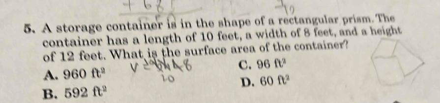 A storage container is in the shape of a rectangular prism. The
container has a length of 10 feet, a width of 8 feet, and a height
of 12 feet. What is the surface area of the container?
C. 96ft^2
A. 960ft^2
D. 60ft^2
B. 592ft^2