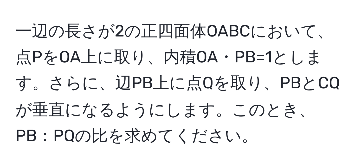 一辺の長さが2の正四面体OABCにおいて、点PをOA上に取り、内積OA・PB=1とします。さらに、辺PB上に点Qを取り、PBとCQが垂直になるようにします。このとき、PB：PQの比を求めてください。