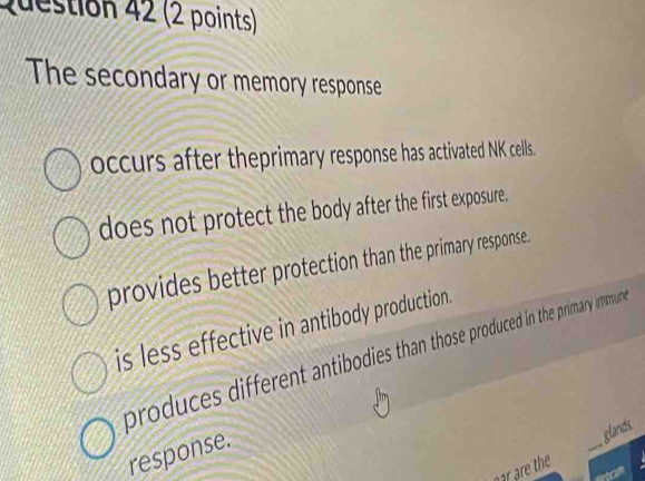 The secondary or memory response
occurs after theprimary response has activated NK cells.
does not protect the body after the first exposure.
provides better protection than the primary response.
is less effective in antibody production.
produces different antibodies than those produced in the primary immun
response.
_
glands
nar are the