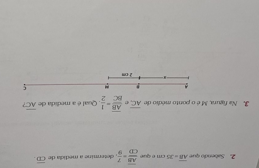 Sabendo que overline AB=35cm e que frac overline ABoverline CD= 7/9  , determine a medida de overline CD. 
3. Na figura, M é o ponto médio de overline AC, e frac overline ABoverline BC= 1/2 . Qual é a medida de overline AC ? 
A 
B M
C 
X 2 cm