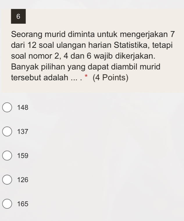 Seorang murid diminta untuk mengerjakan 7
dari 12 soal ulangan harian Statistika, tetapi
soal nomor 2, 4 dan 6 wajib dikerjakan.
Banyak pilihan yang dapat diambil murid
tersebut adalah ... . * (4 Points)
148
137
159
126
165