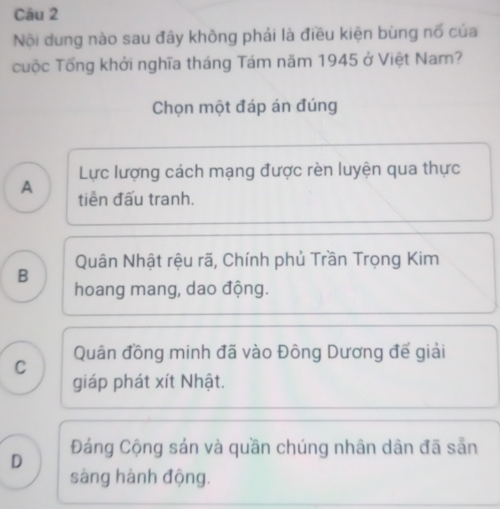 Nội dung nào sau đây không phải là điều kiện bùng nổ của
cuộc Tổng khởi nghĩa tháng Tám năm 1945 ở Việt Nam?
Chọn một đáp án đúng
Lực lượng cách mạng được rèn luyện qua thực
A tiền đấu tranh.
Quân Nhật rệu rã, Chính phủ Trần Trọng Kim
B
hoang mang, dao động.
Quân đồng minh đã vào Đông Dương để giải
C
giáp phát xít Nhật.
D Đáng Cộng sản và quần chúng nhân dân đã sẵn
sàng hành động.