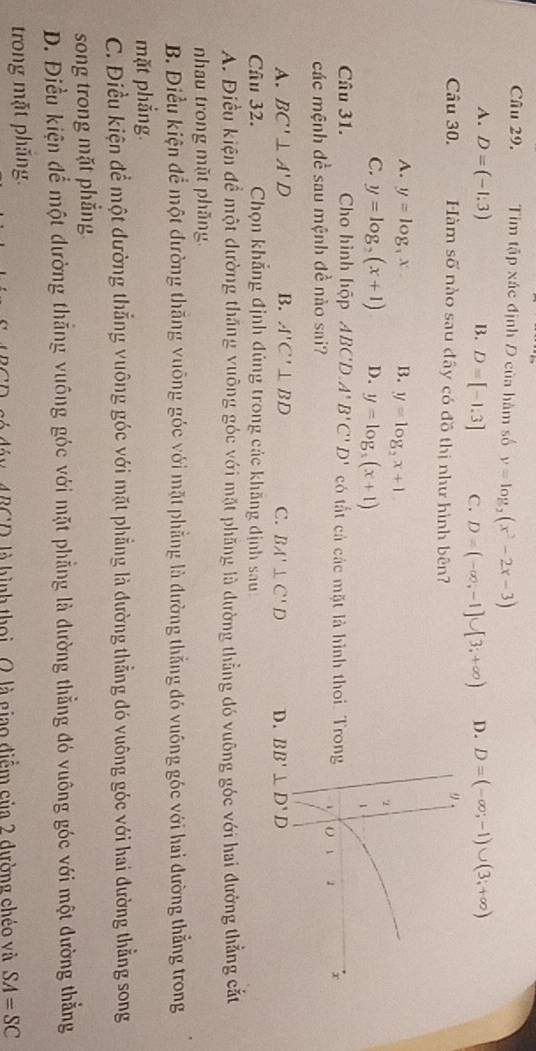 Tim tập xác định D của hàm số y=log _2(x^2-2x-3)
A. D=(-1:3) B. D=[-1.3] C. D=(-∈fty ,-1]∪ [3;+∈fty ) D. D=(-∈fty ;-1)∪ (3;+∈fty )
9
Câu 30. Hàm số nào sau đây có đồ thị như hình bên?
A. y=log _3x. B. y=log _2x+1
C. y=log _2(x+1) D. y=log _5(x+1)
1
Câu 31. Cho hình hộp ABCD A'B'C'D' có tất cả các mặt là hình thoi. Trong 1 1 x
các mệnh đề sau mệnh đề nào sai?
A. BC'⊥ A'D B. A'C'⊥ BD C. BA'⊥ C'D D. BB'⊥ D'D
Câu 32. Chọn khẳng định đủng trong các khãng định sau
A. Điều kiện đề một dường thắng vuông góc với mặt phăng là đường thẳng đó vuỡng góc với hai đường thẳng cắt
nhau trong mặt phăng.
B. Điều kiện để một đường thắng vuông góc với mặt phẳng là đường thẳng đó vuông góc với hai đường thẳng trong
mặt phẳng
C. Điều kiện để một đường thẳng vuông góc với mặt phẳng là đường thẳng đó vuông góc với hai đường thẳng song
song trong mặt phẳng
D. Điều kiện để một đường thắng vuông góc với mặt phẳng là đường thẳng đó vuông góc với một đường thẳng
trong mặt phắng.
áy, 4BCD, là hình thọi . O là giao điễm của 2 dường chéo và SA=SC