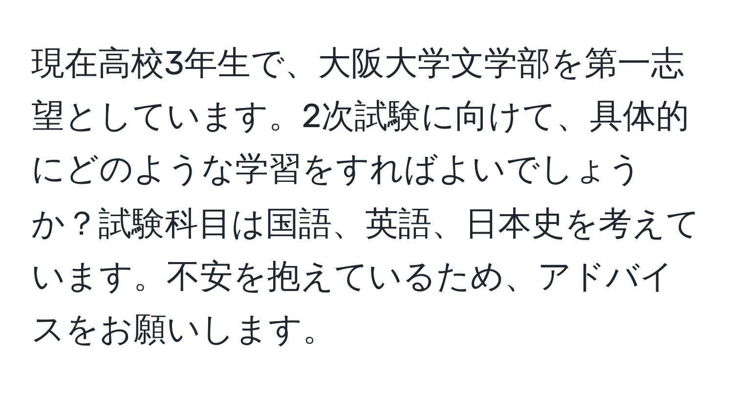 現在高校3年生で、大阪大学文学部を第一志望としています。2次試験に向けて、具体的にどのような学習をすればよいでしょうか？試験科目は国語、英語、日本史を考えています。不安を抱えているため、アドバイスをお願いします。