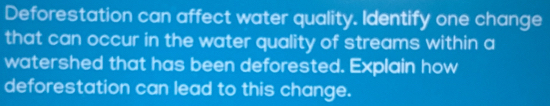 Deforestation can affect water quality. Identify one change 
that can occur in the water quality of streams within a 
watershed that has been deforested. Explain how 
deforestation can lead to this change.