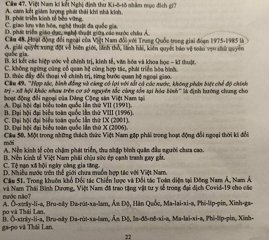 Việt Nam kí kết Nghị định thư Ki-ô-tô nhằm mục đích gì?
A. cam kết giảm lượng phát thải khí nhà kính.
B. phát triển kinh tế bền vững.
C. giao lưu văn hóa, nghệ thuật đa quốc gia.
D. phát triển giáo dục, nghệ thuật giữa các nước châu Á.
Câu 48. Hoạt động đối ngoại của Việt Nam đổi với Trung Quốc trong giai đoạn 1975-1985 là
A. giải quyết xung đột về biên giới, lãnh thổ, lãnh hải, kiên quyết bảo vệ toàn vẹn chủ quyền
quốc gia.
B. kí kết các hiệp ước về chính trị, kinh tế, văn hóa và khoa học — kĩ thuật.
C. không ngừng củng cố quan hệ cùng hợp tác, phát triển hòa bình.
D. thúc đầy đối thoại về chính trị, từng bước quan hệ ngoại giao.
Câu 49. “Hợp tác, bình đẳng và cùng có lợi với tất cả các nước, không phân biệt chế độ chính
trị - xã hội khác nhau trên cơ sở nguyên tắc cùng tồn tại hòa bình'' là định hướng chung cho
hoạt động đối ngoại của Đảng Cộng sản Việt Nam tại
A. Đại hội đại biểu toàn quốc lần thứ VII (1991).
B. Đại hội đại biểu toàn quốc lần thứ VIII (1996).
C. Đại hội đại biểu toàn quốc lần thứ IX (2001).
D. Đại hội đại biểu toàn quốc lần thứ X (2006).
Câu 50. Một trong những thách thức Việt Nam gặp phải trong hoạt động đối ngoại thời kì đổi
mới
A. Nền kinh tế còn chậm phát triển, thu nhập bình quân đầu người chưa cao.
B. Nền kinh tế Việt Nam phải chịu sức ép cạnh tranh gay gắt.
C. Tệ nạn xã hội ngày càng gia tăng.
D. Nhiều nước trên thế giới chưa muốn hợp tác với Việt Nam.
Câu 51. Trong khuôn khổ Đối tác Chiến lược và Đối tác Toàn diện tại Đông Nam Á, Nam Á
và Nam Thái Bình Dương, Việt Nam đã trao tặng vật tư y tế trong đại dịch Covid-19 cho các
nước nào?
A. Ô-xtrây-li-a, Bru-nây Đa-rút-xa-lam, Ấn Độ, Hàn Quốc, Ma-lai-xi-a, Phi-líp-pin, Xinh-ga-
po và Thái Lan.
B. Ô-xtrây-li-a, Bru-nây Đa-rút-xa-lam, Ấn Độ, In-đô-nê-xi-a, Ma-lai-xi-a, Phi-líp-pin, Xinh-
ga-po và Thái Lan.
22