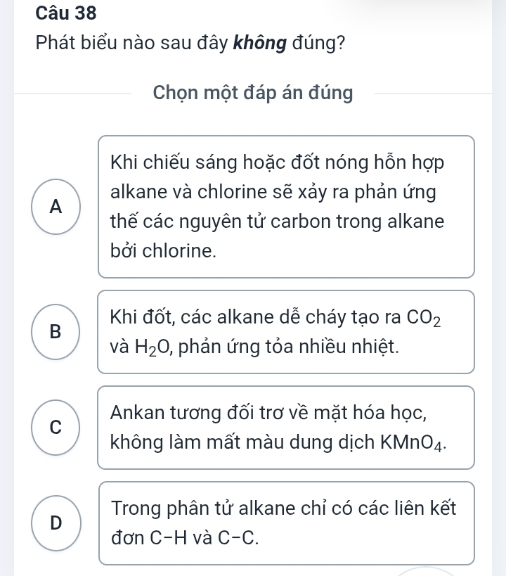 Phát biểu nào sau đây không đúng?
Chọn một đáp án đúng
Khi chiếu sáng hoặc đốt nóng hỗn hợp
alkane và chlorine sẽ xảy ra phản ứng
A
thế các nguyên tử carbon trong alkane
bởi chlorine.
Khi đốt, các alkane dễ cháy tạo ra CO_2
B
và H_2O phản ứng tỏa nhiều nhiệt.
C Ankan tương đối trơ về mặt hóa học,
không làm mất màu dung dịch KMnO₄.
D Trong phân tử alkane chỉ có các liên kết
đơn C-H và C-C.