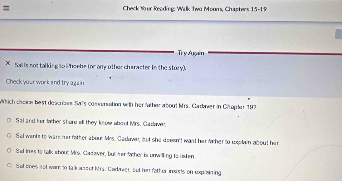 Check Your Reading: Walk Two Moons, Chapters 15-19
Try Again
× Sal is not talking to Phoebe (or any other character in the story).
Check your work and try again
Which choice best describes Sal's conversation with her father about Mrs. Cadaver in Chapter 19?
Sal and her father share all they know about Mrs. Cadaver.
Sal wants to warn her father about Mrs. Cadaver, but she doesn't want her father to explain about her.
Sal tries to talk about Mrs. Cadaver, but her father is unwilling to listen.
Sal does not want to talk about Mrs. Cadaver, but her father insists on explaining.