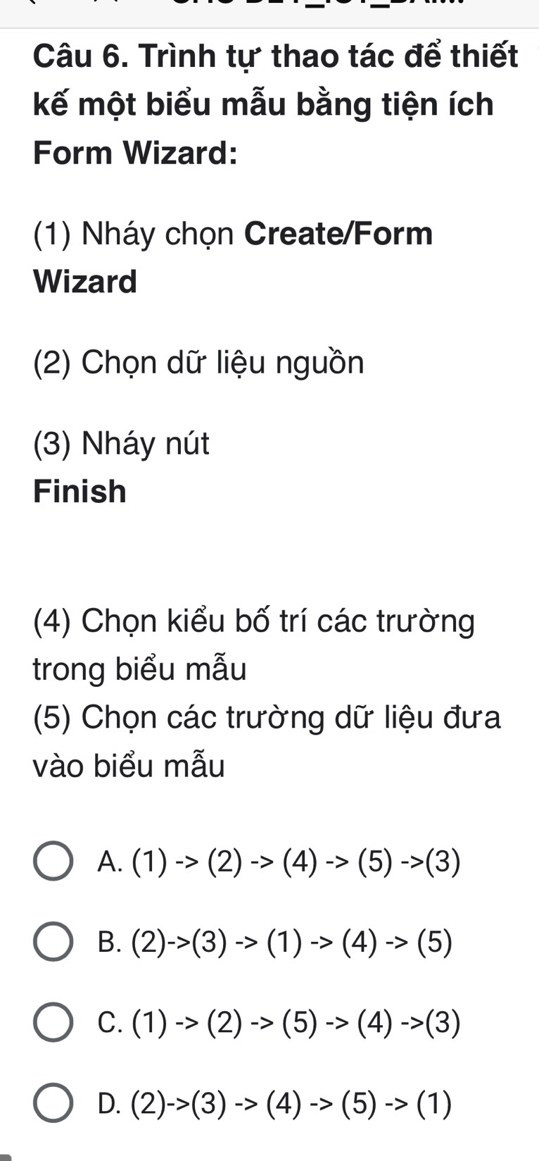 Trình tự thao tác để thiết
kế một biểu mẫu bằng tiện ích
Form Wizard:
(1) Nháy chọn Create/Form
Wizard
(2) Chọn dữ liệu nguồn
(3) Nháy nút
Finish
(4) Chọn kiểu bố trí các trường
trong biểu mẫu
(5) Chọn các trường dữ liệu đưa
vào biểu mẫu
A. (1)to (2)to (4)to (5)to (3)
B. (2)->(3)to (1)to (4)to (5)
C. (1)to (2)to (5)->(4)->(3)
D. (2)->(3)->(4)->(5)->(1)