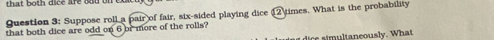 that both dice are odd on ex 
Question 3: Suppose roll a pair of fair, six-sided playing dice 12 times. What is the probability 
that both dice are odd on 6 or more of the rolls? 
m u l tan eously. What