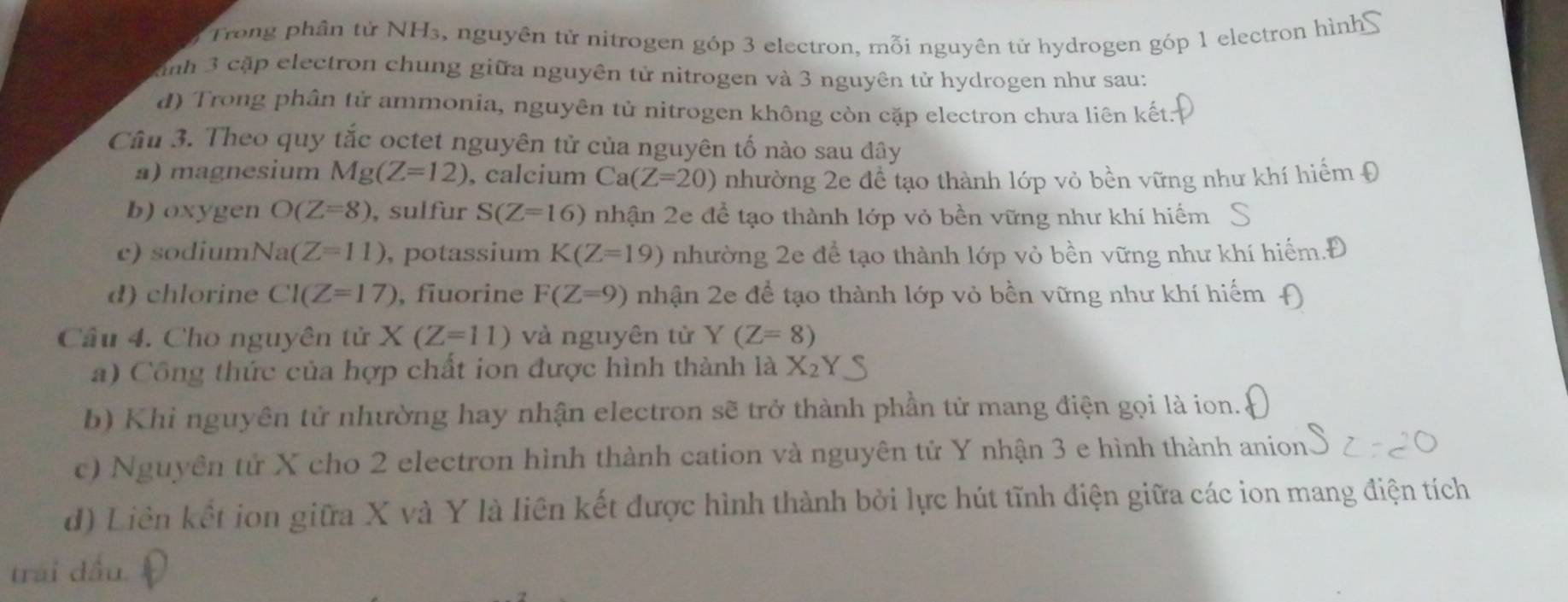 Trong phần tử NH₃, nguyên tử nitrogen góp 3 electron, mỗi nguyên tử hydrogen góp 1 electron hình 
Knh 3 cặp electron chung giữa nguyên tử nitrogen và 3 nguyên tử hydrogen như sau:
d) Trong phân tử ammonia, nguyên tử nitrogen không còn cặp electron chưa liên kết:
Câu 3. Theo quy tắc octet nguyên tử của nguyên tố nào sau đây
a) magnesium Mg(Z=12) , calcium Ca(Z=20) nhường 2e để tạo thành lớp vỏ bền vững như khí hiểm Đ
b) oxygen O(Z=8) , sulfur S(Z=16) nhận 2e để tạo thành lớp vỏ bền vững như khí hiểm
c) sodium Na(Z=11) , potassium K(Z=19) nhường 2e để tạo thành lớp vỏ bền vững như khí hiểm.Đ
d) chlorine CI(Z=17) , fiuorine F(Z=9) nhận 2e để tạo thành lớp vỏ bền vững như khí hiếm
Cầu 4. Cho nguyên tử X(Z=11) và nguyên tử Y(Z=8)
a) Công thức của hợp chất ion được hình thành là X_2
b) Khi nguyên tử nhường hay nhận electron sẽ trở thành phần tử mang điện gọi là ion.
c) Nguyên tử X cho 2 electron hình thành cation và nguyên tử Y nhận 3 e hình thành anion
d) Liên kết ion giữa X và Y là liên kết được hình thành bởi lực hút tĩnh điện giữa các ion mang điện tích
trai dấu.