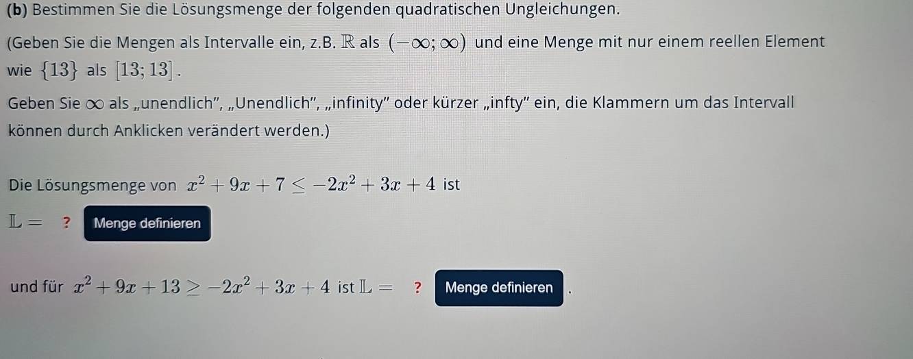 Bestimmen Sie die Lösungsmenge der folgenden quadratischen Ungleichungen. 
(Geben Sie die Mengen als Intervalle ein, z.B. R als (-∈fty ;∈fty ) und eine Menge mit nur einem reellen Element 
wie  13 als [13;13]. 
Geben Sie ∞ als „unendlich', „Unendlich'', „infinity'' oder kürzer „infty'' ein, die Klammern um das Intervall 
können durch Anklicken verändert werden.) 
Die Lösungsmenge von x^2+9x+7≤ -2x^2+3x+4 ist
L= ? Menge definieren 
und für x^2+9x+13≥ -2x^2+3x+4 ist L= ? Menge definieren