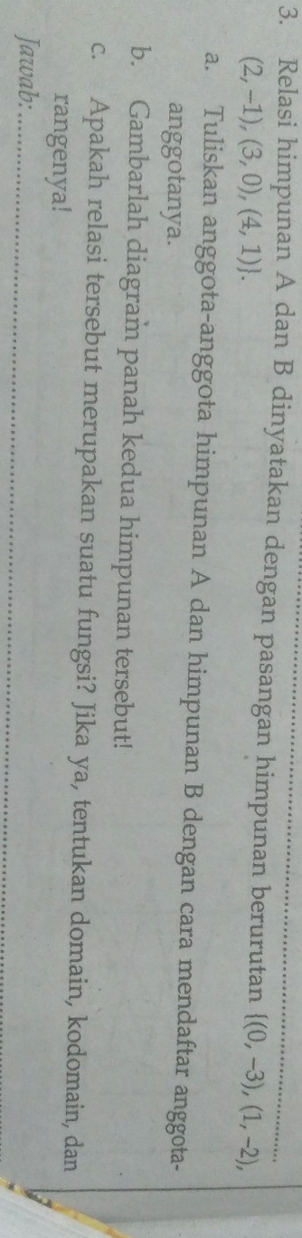 Relasi himpunan A dan B dinyatakan dengan pasangan himpunan berurutan  (0,-3),(1,-2),
(2,-1),(3,0),(4,1). 
a. Tuliskan anggota-anggota himpunan A dan himpunan B dengan cara mendaftar anggota- 
anggotanya. 
b. Gambarlah diagram panah kedua himpunan tersebut! 
c. Apakah relasi tersebut merupakan suatu fungsi? Jika ya, tentukan domain, kodomain, dan 
rangenya! 
Jawab:_