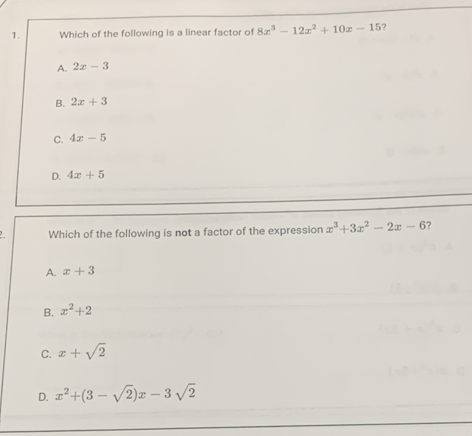 Which of the following is a linear factor of 8x^3-12x^2+10x-15 ?
A. 2x-3
B. 2x+3
C. 4x-5
D. 4x+5. Which of the following is not a factor of the expression x^3+3x^2-2x-6 ?
A. x+3
B. x^2+2
C. x+sqrt(2)
D. x^2+(3-sqrt(2))x-3sqrt(2)